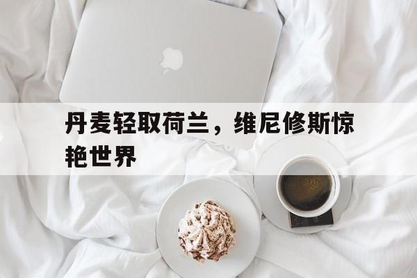 丹麦轻取荷兰，维尼修斯惊艳世界